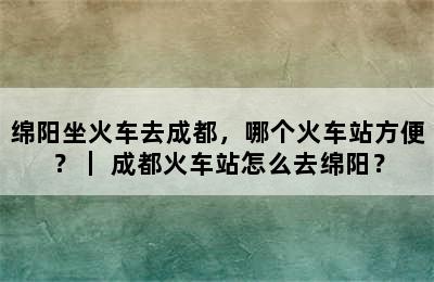 绵阳坐火车去成都，哪个火车站方便？｜ 成都火车站怎么去绵阳？